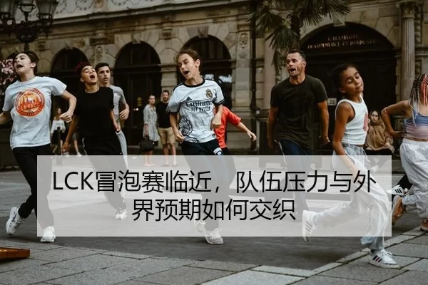 LCK冒泡赛临近，队伍压力与外界预期如何交织 - xingkong