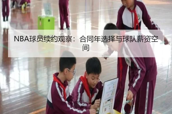 NBA球员续约观察：合同年选择与球队薪资空间 - xingkong